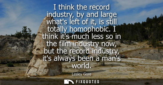 Small: I think the record industry, by and large whats left of it, is still totally homophobic. I think its mu