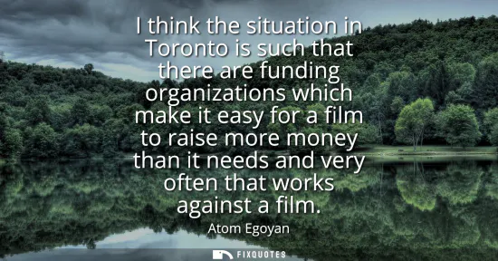 Small: I think the situation in Toronto is such that there are funding organizations which make it easy for a film to