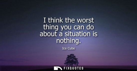 Small: I think the worst thing you can do about a situation is nothing