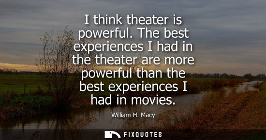Small: I think theater is powerful. The best experiences I had in the theater are more powerful than the best 