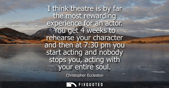 Small: I think theatre is by far the most rewarding experience for an actor. You get 4 weeks to rehearse your 