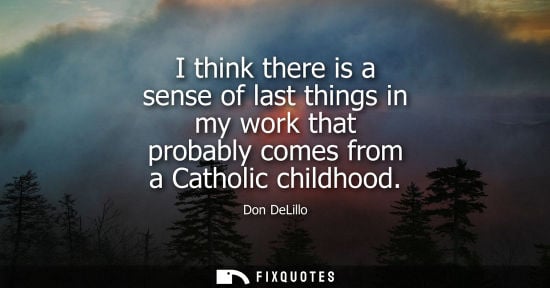 Small: I think there is a sense of last things in my work that probably comes from a Catholic childhood