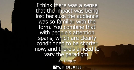 Small: I think there was a sense that the impact was being lost because the audience was so familiar with the 