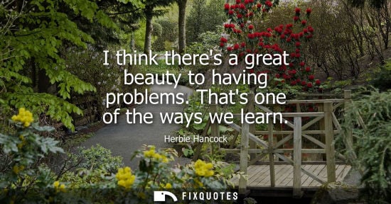 Small: I think theres a great beauty to having problems. Thats one of the ways we learn