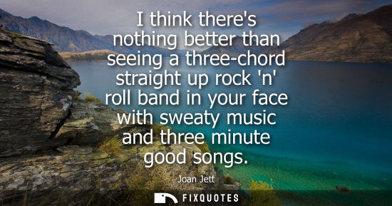 Small: I think theres nothing better than seeing a three-chord straight up rock n roll band in your face with 
