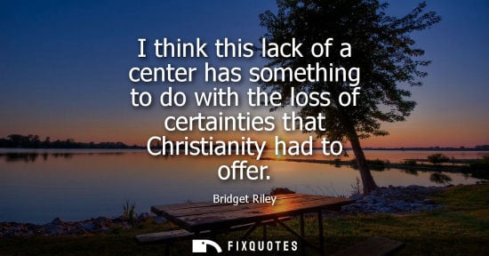 Small: I think this lack of a center has something to do with the loss of certainties that Christianity had to