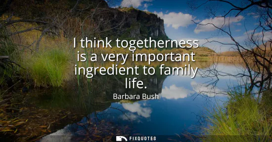 Small: I think togetherness is a very important ingredient to family life