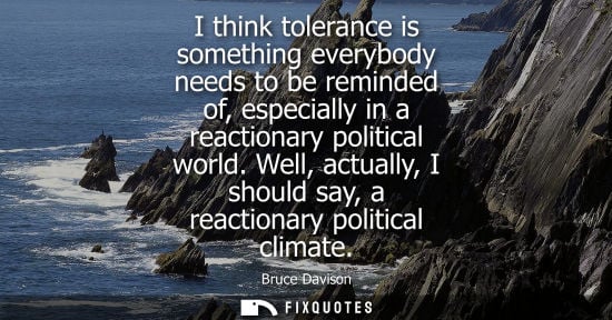Small: I think tolerance is something everybody needs to be reminded of, especially in a reactionary political