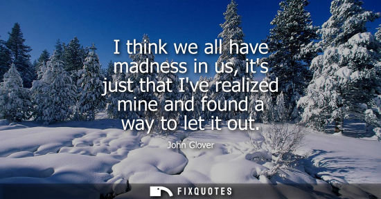 Small: I think we all have madness in us, its just that Ive realized mine and found a way to let it out