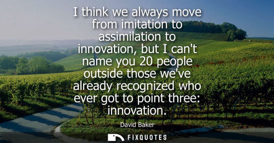Small: I think we always move from imitation to assimilation to innovation, but I cant name you 20 people outs
