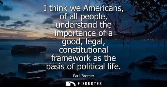 Small: I think we Americans, of all people, understand the importance of a good, legal, constitutional framewo