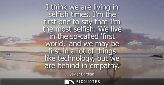 Small: I think we are living in selfish times. Im the first one to say that Im the most selfish. We live in th