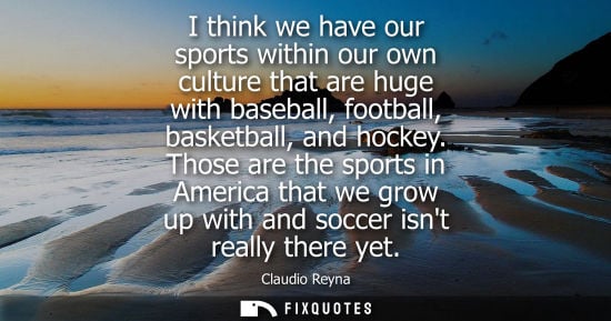 Small: I think we have our sports within our own culture that are huge with baseball, football, basketball, and hocke