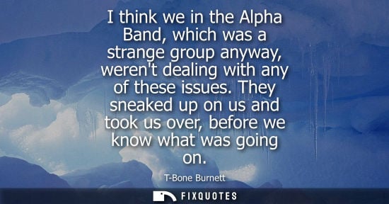 Small: I think we in the Alpha Band, which was a strange group anyway, werent dealing with any of these issues