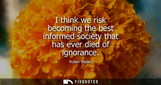 Small: I think we risk becoming the best informed society that has ever died of ignorance