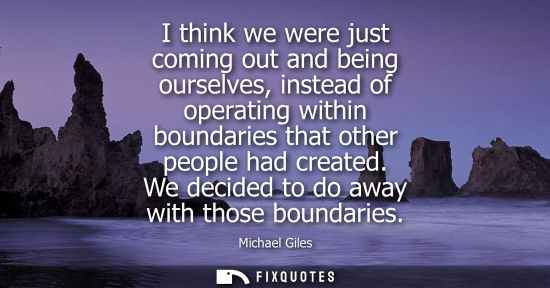 Small: I think we were just coming out and being ourselves, instead of operating within boundaries that other 