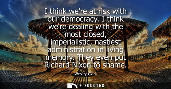Small: I think were at risk with our democracy. I think were dealing with the most closed, imperialistic, nast