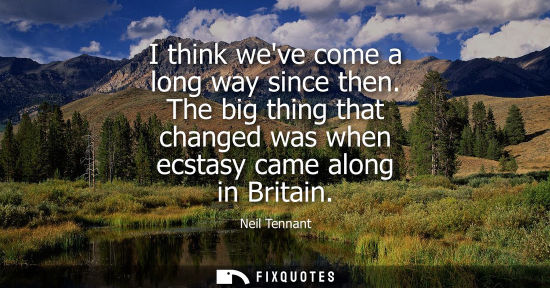 Small: I think weve come a long way since then. The big thing that changed was when ecstasy came along in Britain