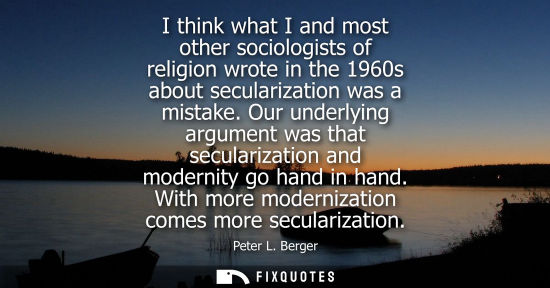 Small: I think what I and most other sociologists of religion wrote in the 1960s about secularization was a mi