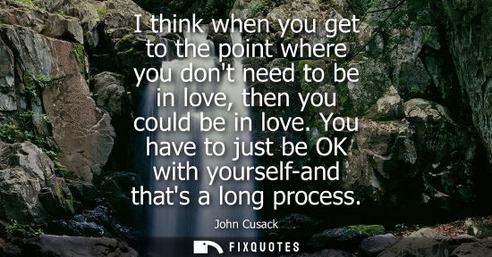 Small: I think when you get to the point where you dont need to be in love, then you could be in love.