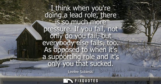 Small: I think when youre doing a lead role, there is so much more pressure. If you fail, not only do you fail