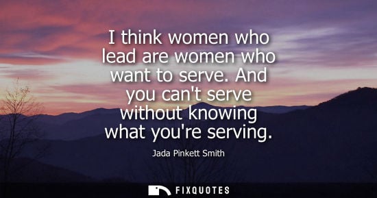 Small: I think women who lead are women who want to serve. And you cant serve without knowing what youre servi