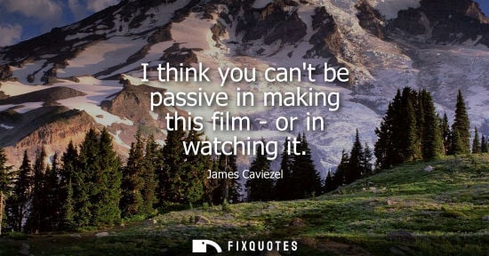 Small: I think you cant be passive in making this film - or in watching it