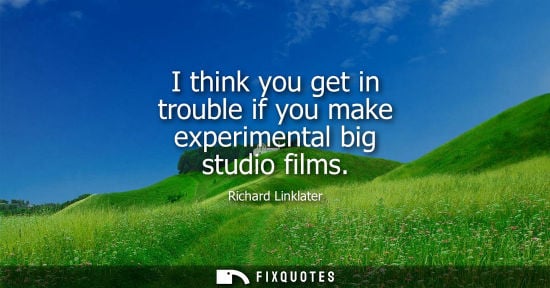 Small: I think you get in trouble if you make experimental big studio films