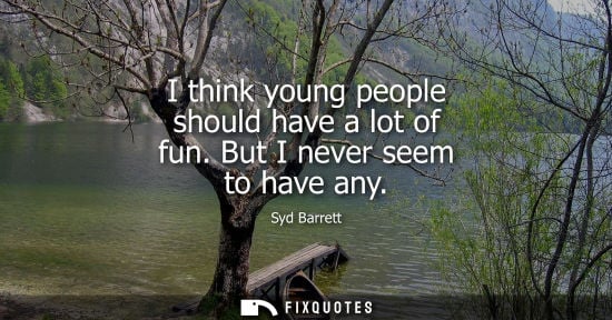Small: I think young people should have a lot of fun. But I never seem to have any