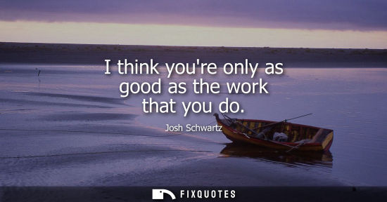 Small: I think youre only as good as the work that you do