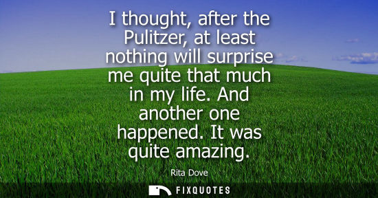 Small: I thought, after the Pulitzer, at least nothing will surprise me quite that much in my life. And anothe