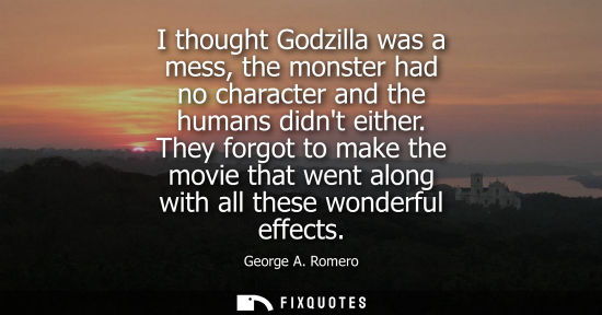 Small: I thought Godzilla was a mess, the monster had no character and the humans didnt either. They forgot to