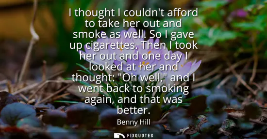 Small: I thought I couldnt afford to take her out and smoke as well. So I gave up cigarettes. Then I took her out and