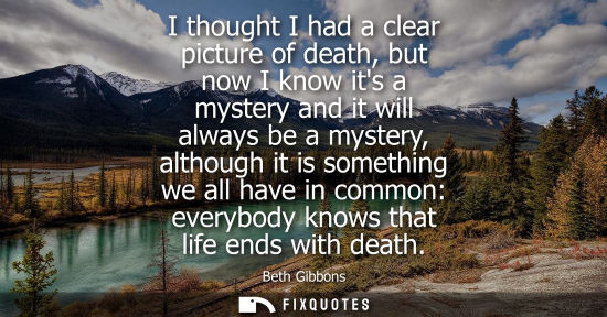 Small: I thought I had a clear picture of death, but now I know its a mystery and it will always be a mystery,