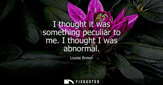 Small: I thought it was something peculiar to me. I thought I was abnormal
