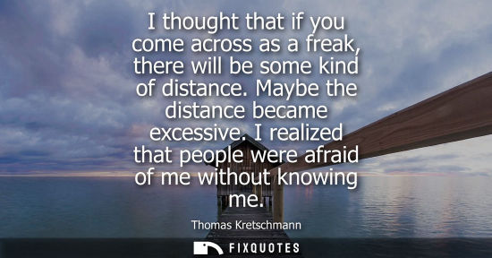 Small: I thought that if you come across as a freak, there will be some kind of distance. Maybe the distance b