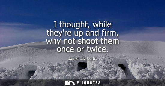 Small: I thought, while theyre up and firm, why not shoot them once or twice