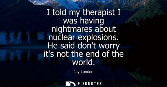 Small: I told my therapist I was having nightmares about nuclear explosions. He said dont worry its not the end of th