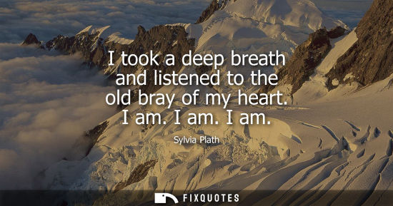 Small: I took a deep breath and listened to the old bray of my heart. I am. I am. I am