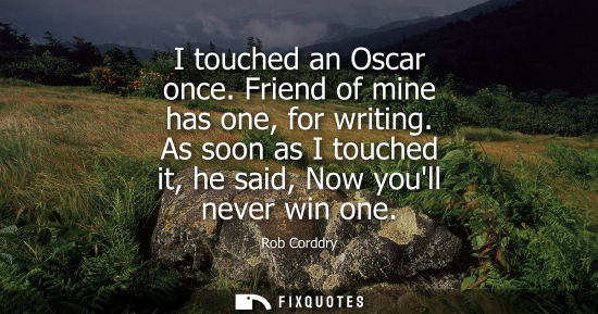 Small: I touched an Oscar once. Friend of mine has one, for writing. As soon as I touched it, he said, Now you