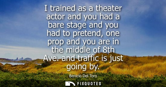 Small: I trained as a theater actor and you had a bare stage and you had to pretend, one prop and you are in t