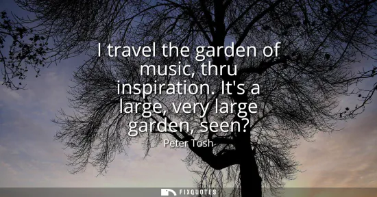 Small: I travel the garden of music, thru inspiration. Its a large, very large garden, seen?