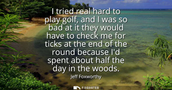 Small: I tried real hard to play golf, and I was so bad at it they would have to check me for ticks at the end of the