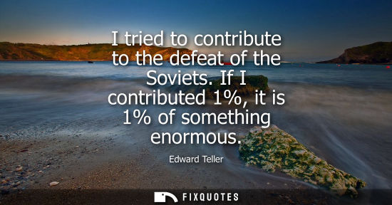 Small: I tried to contribute to the defeat of the Soviets. If I contributed 1%, it is 1% of something enormous