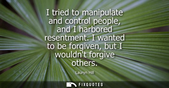 Small: I tried to manipulate and control people, and I harbored resentment. I wanted to be forgiven, but I wou