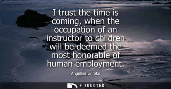 Small: I trust the time is coming, when the occupation of an instructor to children will be deemed the most ho