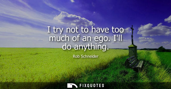 Small: I try not to have too much of an ego. Ill do anything