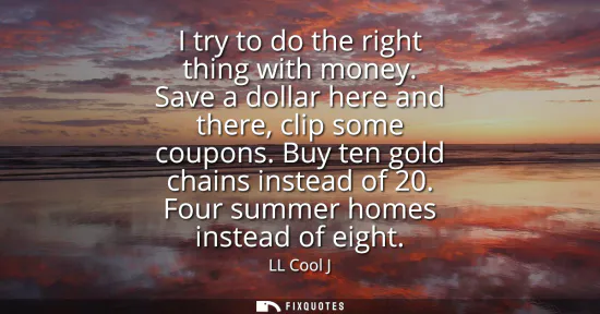 Small: I try to do the right thing with money. Save a dollar here and there, clip some coupons. Buy ten gold chains i