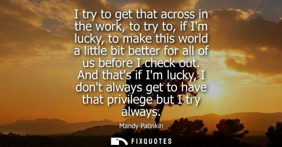 Small: I try to get that across in the work, to try to, if Im lucky, to make this world a little bit better fo