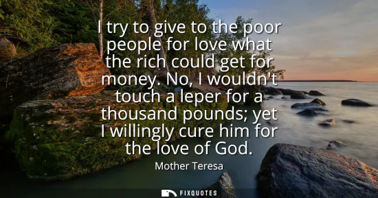Small: I try to give to the poor people for love what the rich could get for money. No, I wouldnt touch a leper for a